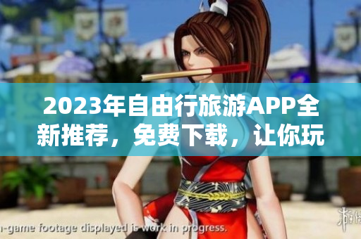 2023年自由行旅游APP全新推荐，免费下载，让你玩转旅游景点