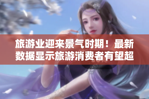 旅游业迎来景气时期！最新数据显示旅游消费者有望超预期增长