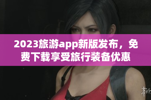 2023旅游app新版发布，免费下载享受旅行装备优惠