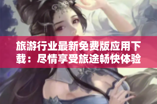 旅游行业最新免费版应用下载：尽情享受旅途畅快体验！