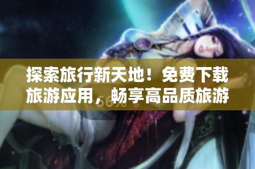 探索旅行新天地！免费下载旅游应用，畅享高品质旅游体验