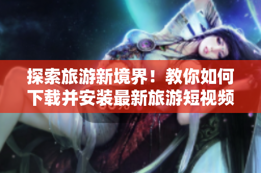 探索旅游新境界！教你如何下载并安装最新旅游短视频素材v9.1