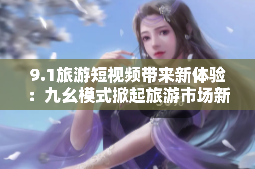 9.1旅游短视频带来新体验：九幺模式掀起旅游市场新风潮