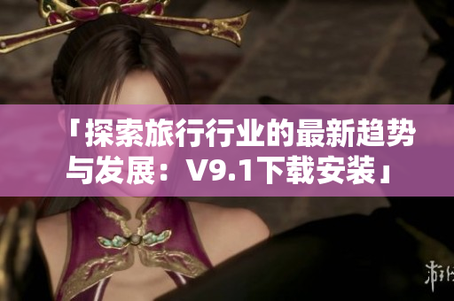 「探索旅行行业的最新趋势与发展：V9.1下载安装」