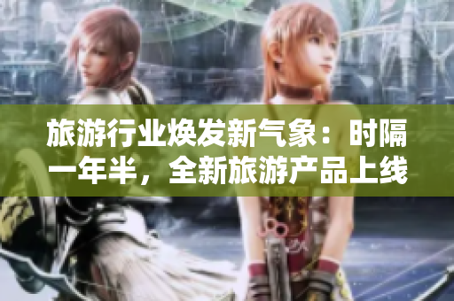 旅游行业焕发新气象：时隔一年半，全新旅游产品上线！