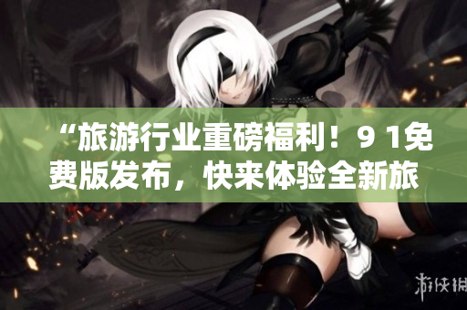 “旅游行业重磅福利！9 1免费版发布，快来体验全新旅途！”