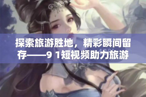探索旅游胜地，精彩瞬间留存——9 1短视频助力旅游业