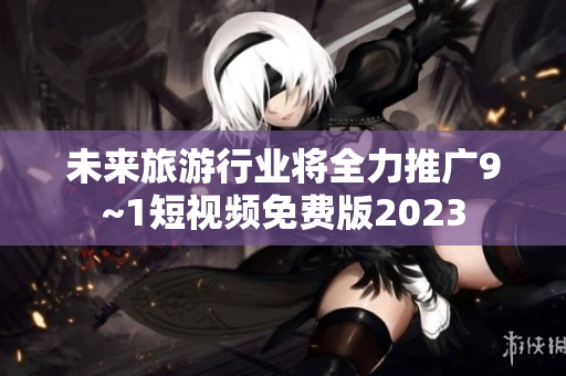 未来旅游行业将全力推广9~1短视频免费版2023