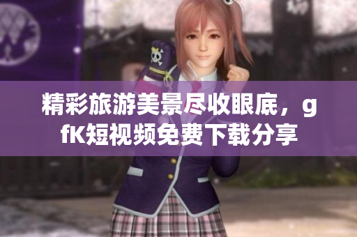 精彩旅游美景尽收眼底，gfK短视频免费下载分享
