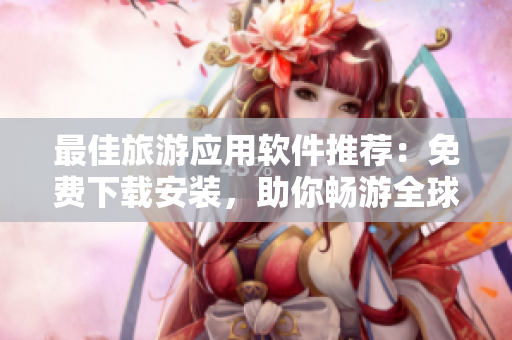 最佳旅游应用软件推荐：免费下载安装，助你畅游全球
