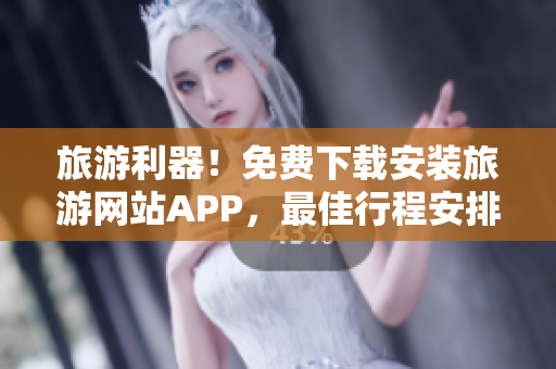 旅游利器！免费下载安装旅游网站APP，最佳行程安排等你来！