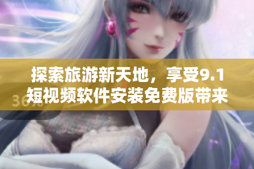 探索旅游新天地，享受9.1短视频软件安装免费版带来的独特视频体验