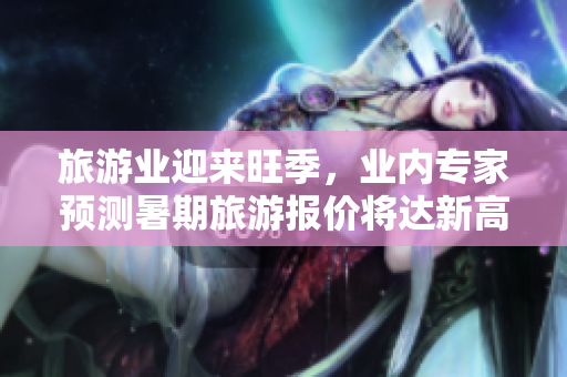 旅游业迎来旺季，业内专家预测暑期旅游报价将达新高