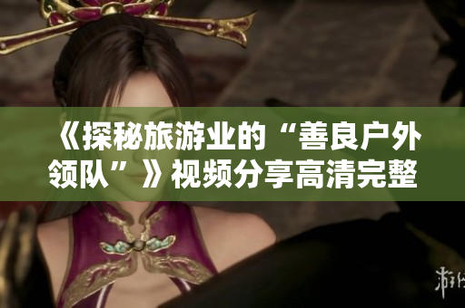 《探秘旅游业的“善良户外领队”》视频分享高清完整版免费在线观看