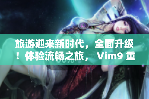 旅游迎来新时代，全面升级！体验流畅之旅， Vim9 重建带来新感受。