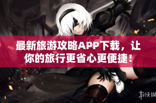 最新旅游攻略APP下载，让你的旅行更省心更便捷！