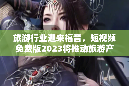旅游行业迎来福音，短视频免费版2023将推动旅游产业创新发展