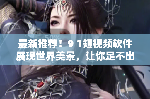 最新推荐！9 1短视频软件展现世界美景，让你足不出户远游全球！