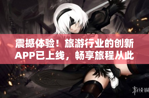 震撼体验！旅游行业的创新APP已上线，畅享旅程从此无忧！
