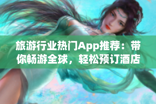 旅游行业热门App推荐：带你畅游全球，轻松预订酒店和景点