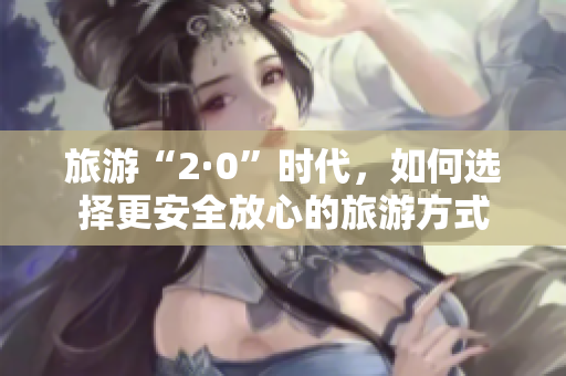 旅游“2·0”时代，如何选择更安全放心的旅游方式