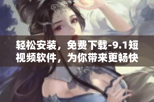 轻松安装，免费下载-9.1短视频软件，为你带来更畅快的旅游体验