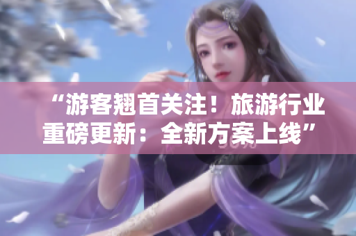 “游客翘首关注！旅游行业重磅更新：全新方案上线”