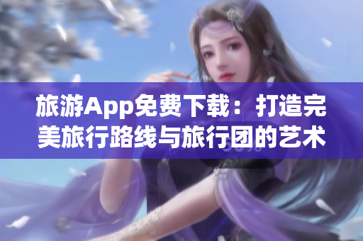 旅游App免费下载：打造完美旅行路线与旅行团的艺术