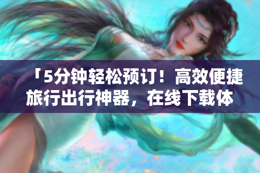 「5分钟轻松预订！高效便捷旅行出行神器，在线下载体验，想出门就出门！」