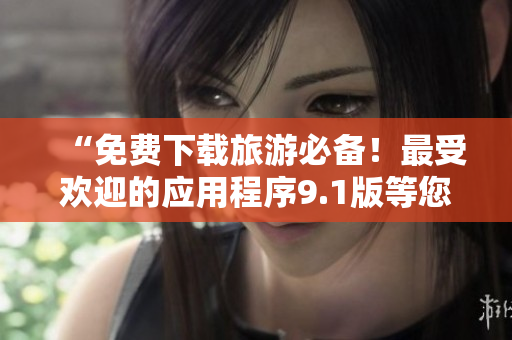 “免费下载旅游必备！最受欢迎的应用程序9.1版等您来安装”