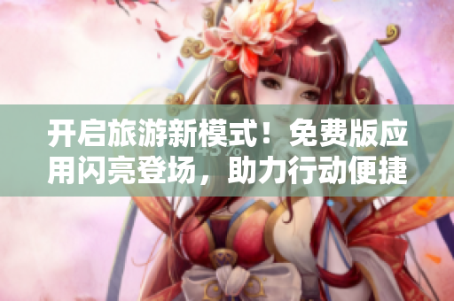 开启旅游新模式！免费版应用闪亮登场，助力行动便捷省钱