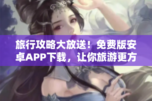旅行攻略大放送！免费版安卓APP下载，让你旅游更方便