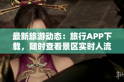 最新旅游动态：旅行APP下载，随时查看景区实时人流信息