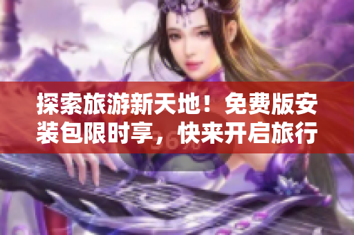 探索旅游新天地！免费版安装包限时享，快来开启旅行新体验！