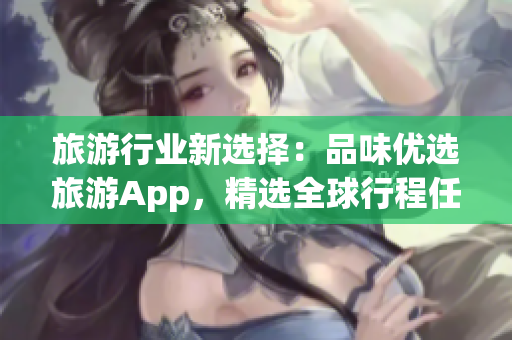 旅游行业新选择：品味优选旅游App，精选全球行程任你挑！