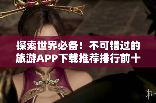 探索世界必备！不可错过的旅游APP下载推荐排行前十