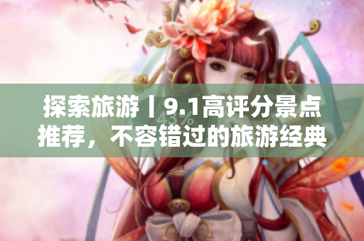 探索旅游丨9.1高评分景点推荐，不容错过的旅游经典！