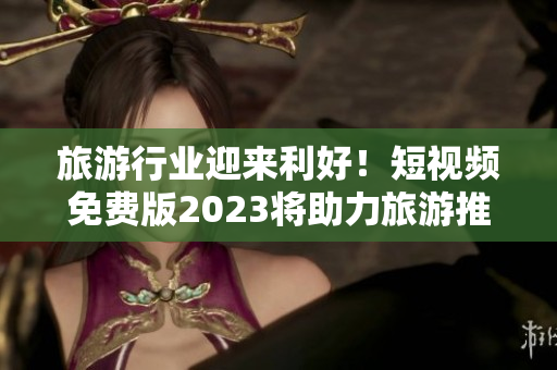 旅游行业迎来利好！短视频免费版2023将助力旅游推广