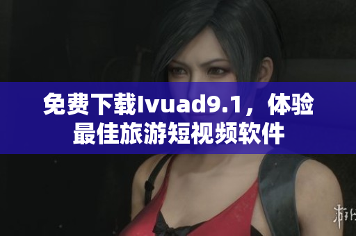 免费下载Ivuad9.1，体验最佳旅游短视频软件