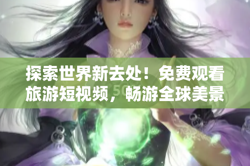 探索世界新去处！免费观看旅游短视频，畅游全球美景
