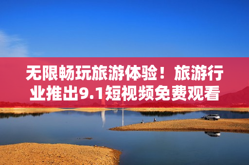 无限畅玩旅游体验！旅游行业推出9.1短视频免费观看