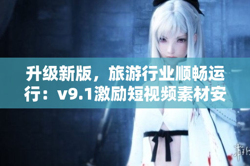升级新版，旅游行业顺畅运行：v9.1激励短视频素材安装攻略