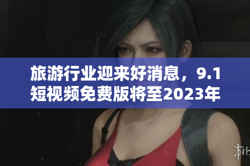 旅游行业迎来好消息，9.1短视频免费版将至2023年免费使用