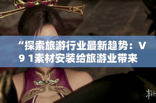 “探索旅游行业最新趋势：V9 1素材安装给旅游业带来巨大转变”