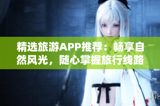 精选旅游APP推荐：畅享自然风光，随心掌握旅行线路！
