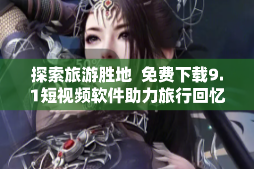 探索旅游胜地  免费下载9.1短视频软件助力旅行回忆