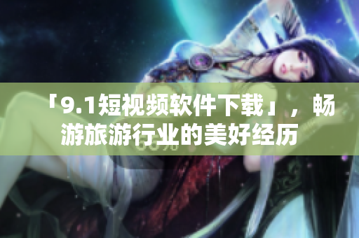 「9.1短视频软件下载」，畅游旅游行业的美好经历