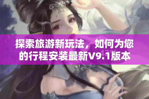 探索旅游新玩法，如何为您的行程安装最新V9.1版本