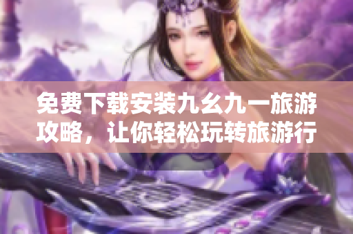 免费下载安装九幺九一旅游攻略，让你轻松玩转旅游行业！