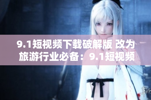 9.1短视频下载破解版 改为 旅游行业必备：9.1短视频下载神器